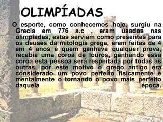 OLIMPÍADAS
O esporte, como conhecemos hoje, surgiu na
Grecia em 776 a.c , eram usados nas
olimpíadas, estas serviam como presentes para
os deuses da mitologia grega, eram feitas de 4
em 4 anos e quem ganhava qualquer prova,
recebia uma coroa de louros, ganhando essa
coroa esta pessoa será respeitada por todas as
outras, por este motivo o grego antigo era
considerado um povo perfeito fisicamente e
mentalmente o tornando o povo mais perfeito
daquela época.
 