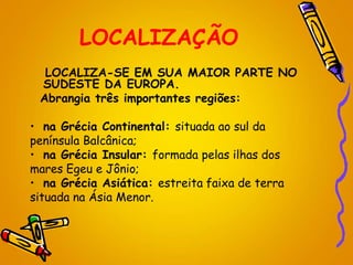 LOCALIZAÇÃO
LOCALIZA-SE EM SUA MAIOR PARTE NO
SUDESTE DA EUROPA.
Abrangia três importantes regiões:
• na Grécia Continental: situada ao sul da
península Balcânica;
• na Grécia Insular: formada pelas ilhas dos
mares Egeu e Jônio;
• na Grécia Asiática: estreita faixa de terra
situada na Ásia Menor.
 