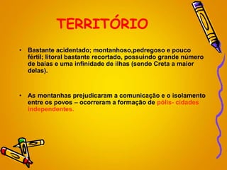TERRITÓRIO
• Bastante acidentado; montanhoso,pedregoso e pouco
fértil; litoral bastante recortado, possuindo grande número
de baías e uma infinidade de ilhas (sendo Creta a maior
delas).
• As montanhas prejudicaram a comunicação e o isolamento
entre os povos – ocorreram a formação de pólis- cidades
independentes.
 