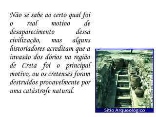 Não se sabe ao certo qual foi
o real motivo de
desaparecimento dessa
civilização, mas alguns
historiadores acreditam que a
invasão dos dórios na região
de Creta foi o principal
motivo, ou os cretenses foram
destruídos provavelmente por
uma catástrofe natural.
 