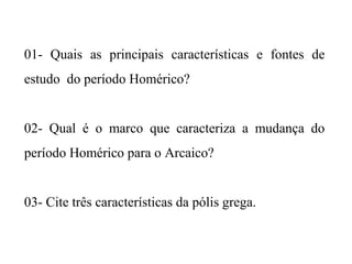 01- Quais as principais características e fontes de
estudo do período Homérico?
02- Qual é o marco que caracteriza a mudança do
período Homérico para o Arcaico?
03- Cite três características da pólis grega.
 