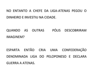 NO ENTANTO A CHEFE DA LIGA-ATENAS PEGOU O
DINHEIRO E INVESTIU NA CIDADE.
QUANDO AS OUTRAS PÓLIS DESCOBRIRAM
IMAGINEM?
ESPARTA ENTÃO CRIA UMA CONFEDERAÇÃO
DENOMINADA LIGA DO PELOPONESO E DECLARA
GUERRA A ATENAS.
 