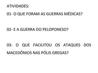 ATIVIDADES:
01- O QUE FORAM AS GUERRAS MÉDICAS?
02- E A GUERRA DO PELOPONESO?
03- O QUE FACILITOU OS ATAQUES DOS
MACEDÔNIOS NAS PÓLIS GREGAS?
 