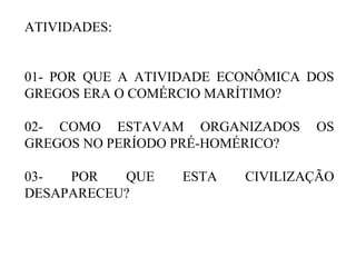 ATIVIDADES:
01- POR QUE A ATIVIDADE ECONÔMICA DOS
GREGOS ERA O COMÉRCIO MARÍTIMO?
02- COMO ESTAVAM ORGANIZADOS OS
GREGOS NO PERÍODO PRÉ-HOMÉRICO?
03- POR QUE ESTA CIVILIZAÇÃO
DESAPARECEU?
 