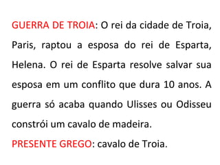 GUERRA DE TROIA: O rei da cidade de Troia,
Paris, raptou a esposa do rei de Esparta,
Helena. O rei de Esparta resolve salvar sua
esposa em um conflito que dura 10 anos. A
guerra só acaba quando Ulisses ou Odisseu
constrói um cavalo de madeira.
PRESENTE GREGO: cavalo de Troia.
 