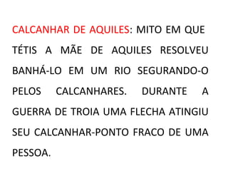 CALCANHAR DE AQUILES: MITO EM QUE
TÉTIS A MÃE DE AQUILES RESOLVEU
BANHÁ-LO EM UM RIO SEGURANDO-O
PELOS CALCANHARES. DURANTE A
GUERRA DE TROIA UMA FLECHA ATINGIU
SEU CALCANHAR-PONTO FRACO DE UMA
PESSOA.
 