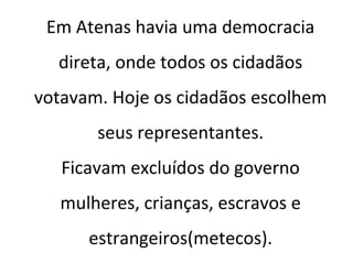 Em Atenas havia uma democracia
direta, onde todos os cidadãos
votavam. Hoje os cidadãos escolhem
seus representantes.
Ficavam excluídos do governo
mulheres, crianças, escravos e
estrangeiros(metecos).
 
