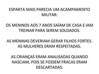 ESPARTA MAIS PARECIA UM ACAMPAMENTO
MILITAR:
OS MENINOS AOS 7 ANOS SAÍAM DE CASA E IAM
TREINAR PARA SEREM SOLDADOS.
AS MENINAS DEVERIAM GERAR FILHOS FORTES.
AS MULHERES ERAM RESPEITADAS.
AS CRIANÇAS ERAM ANALISADAS QUANDO
NASCIAM, POIS SE FOSSEM FRACAS ERAM
DESCARTADAS.
 