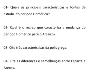 01- Quais as principais características e fontes de
estudo do período Homérico?
02- Qual é o marco que caracteriza a mudança do
período Homérico para o Arcaico?
03- Cite três características da pólis grega.
04- Cite as diferenças e semelhanças entre Esparta e
Atenas.
 