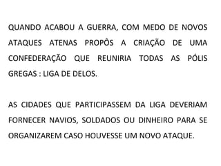 QUANDO ACABOU A GUERRA, COM MEDO DE NOVOS
ATAQUES ATENAS PROPÔS A CRIAÇÃO DE UMA
CONFEDERAÇÃO QUE REUNIRIA TODAS AS PÓLIS
GREGAS : LIGA DE DELOS.
AS CIDADES QUE PARTICIPASSEM DA LIGA DEVERIAM
FORNECER NAVIOS, SOLDADOS OU DINHEIRO PARA SE
ORGANIZAREM CASO HOUVESSE UM NOVO ATAQUE.
 