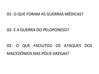 01- O QUE FORAM AS GUERRAS MÉDICAS?
02- E A GUERRA DO PELOPONESO?
03- O QUE FACILITOU OS ATAQUES DOS
MACEDÔNIOS NAS PÓLIS GREGAS?
 