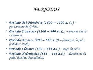 PERÍODOS
• Período Pré-Homérico (2800 – 1100 a. C.) –
povoamento da Grécia.
• Período Homérico (1100 – 800 a. C.) – poemas Ilíada
e Odisséia.
• Período Arcaico (800 – 500 a.C) – formação da pólis
(cidade-Estado).
• Período Clássico (500 – 336 a.C) – auge da pólis.
• Período Helenístico (336 – 146 a.C) – decadência da
pólis/ domínio Macedônico.
 