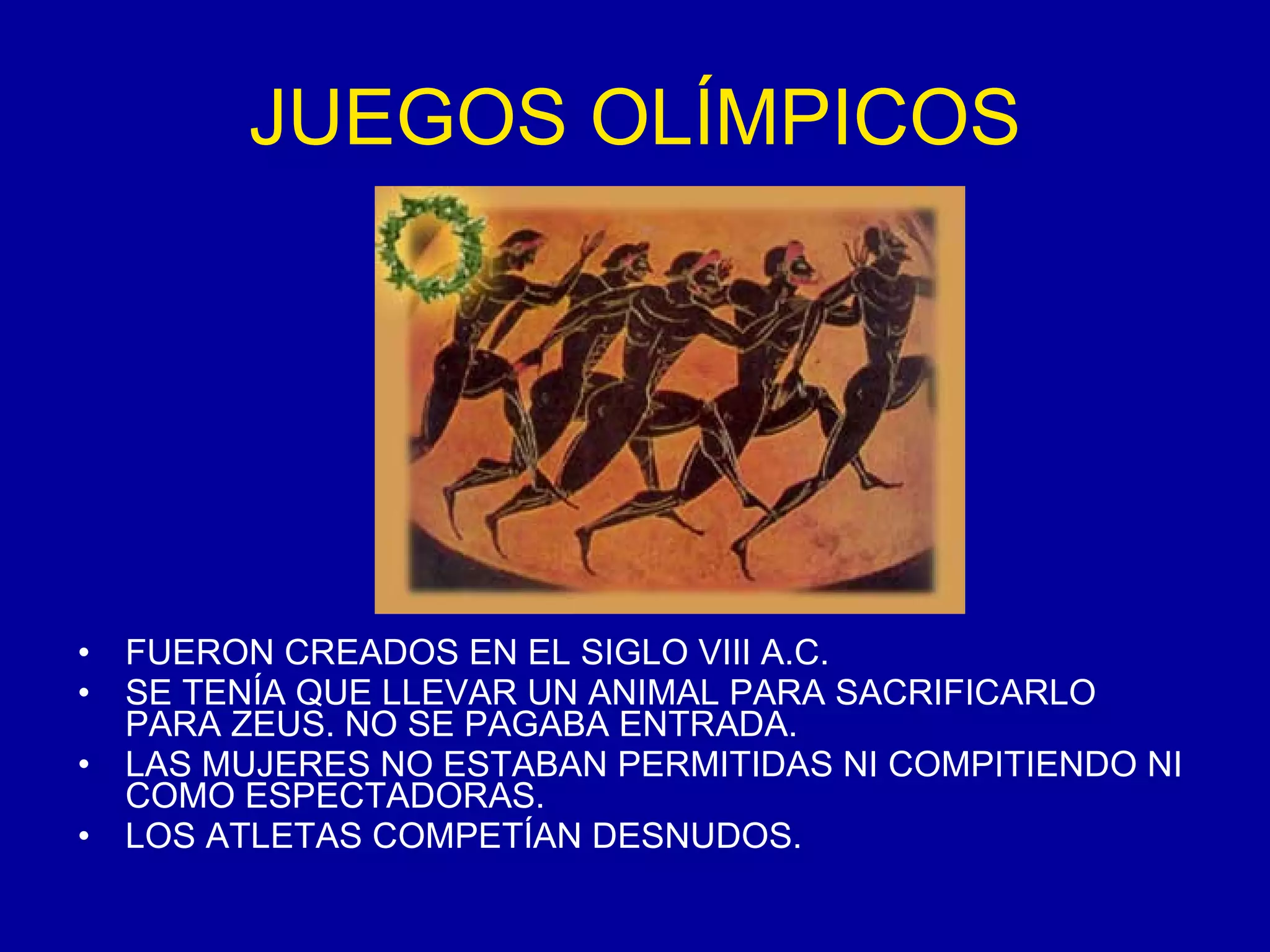 JUEGOS OLÍMPICOS FUERON CREADOS EN EL SIGLO VIII A.C. SE TENÍA QUE LLEVAR UN ANIMAL PARA SACRIFICARLO PARA ZEUS. NO SE PAGABA ENTRADA. LAS MUJERES NO ESTABAN PERMITIDAS NI COMPITIENDO NI COMO ESPECTADORAS. LOS ATLETAS COMPETÍAN DESNUDOS. 