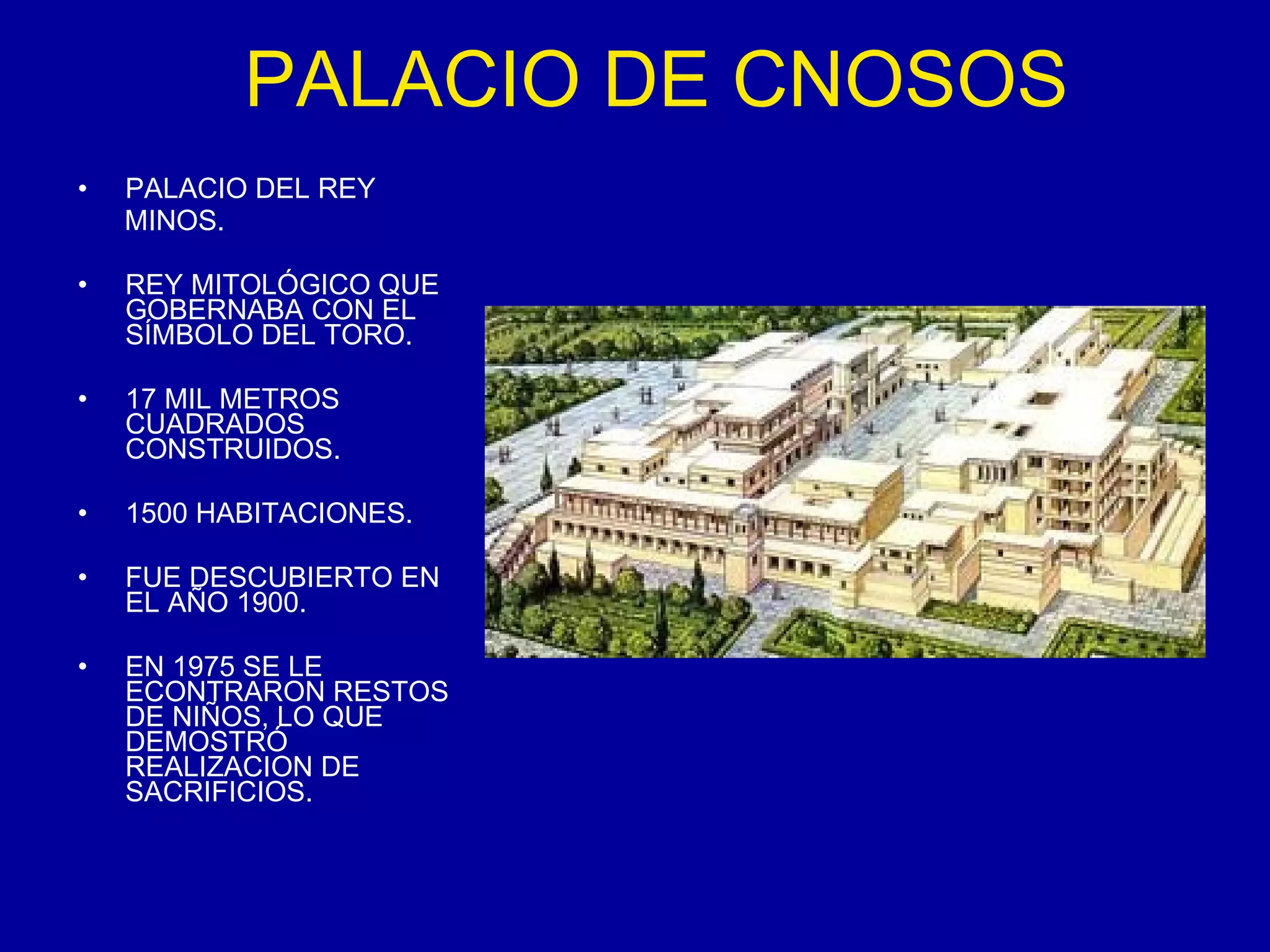PALACIO DE CNOSOS PALACIO DEL REY  MINOS. REY MITOLÓGICO QUE GOBERNABA CON EL SÍMBOLO DEL TORO. 17 MIL METROS CUADRADOS CONSTRUIDOS. 1500 HABITACIONES. FUE DESCUBIERTO EN EL AÑO 1900. EN 1975 SE LE ECONTRARON RESTOS DE NIÑOS, LO QUE DEMOSTRÓ REALIZACION DE SACRIFICIOS. 
