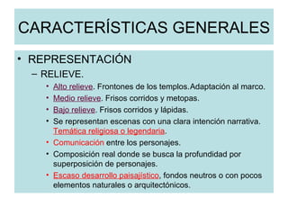 CARACTERÍSTICAS GENERALES REPRESENTACIÓN RELIEVE. Alto relieve . Frontones de los templos. Adaptación al marco. Medio relieve . Frisos corridos y metopas. Bajo relieve . Frisos corridos y lápidas. Se representan escenas con una clara intención narrativa.  Temática religiosa o legendaria . Comunicación  entre los personajes. Composición real donde se busca la profundidad por superposición de personajes. Escaso desarrollo paisajístico , fondos neutros o con pocos elementos naturales o arquitectónicos. 
