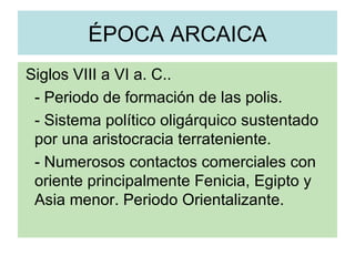 ÉPOCA ARCAICA Siglos VIII a VI a. C.. - Periodo de formación de las polis. - Sistema político oligárquico sustentado por una aristocracia terrateniente. - Numerosos contactos comerciales con oriente principalmente Fenicia, Egipto y Asia menor. Periodo Orientalizante.  