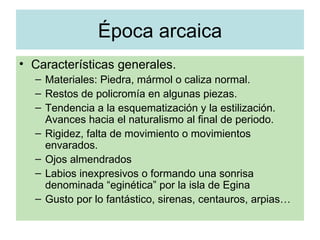 Época arcaica Características generales. Materiales: Piedra, mármol o caliza normal. Restos de policromía en algunas piezas. Tendencia a la esquematización y la estilización. Avances hacia el naturalismo al final de periodo. Rigidez, falta de movimiento o movimientos envarados. Ojos almendrados Labios inexpresivos o formando una sonrisa denominada “eginética” por la isla de Egina Gusto por lo fantástico, sirenas, centauros, arpias… 