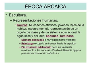 ÉPOCA ARCAICA Escultura. Representaciones humanas. Kouros : Muchachos atléticos, jóvenes, hijos de la nobleza (seguramente), representación de un orgullo de clase y de un sistema educacional la agonística y del ideal  apolíneo ,  luminoso . Siempre desnudos  o muy ligeramente vestidos Pelo largo  recogido en trenzas hacia la espalda. Pie izquierdo adelantado  pero sin transmitir movimiento a las caderas. (Posible influencia egipcia pero sin demostración definitiva.) 