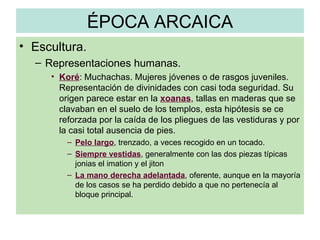 ÉPOCA ARCAICA Escultura. Representaciones humanas. Koré : Muchachas. Mujeres jóvenes o de rasgos juveniles. Representación de divinidades con casi toda seguridad. Su origen parece estar en la  xoanas , tallas en maderas que se clavaban en el suelo de los templos, esta hipótesis se ce reforzada por la caída de los pliegues de las vestiduras y por la casi total ausencia de pies. Pelo largo , trenzado, a veces recogido en un tocado. Siempre vestidas , generalmente con las dos piezas típicas jonias el imation y el jiton La mano derecha adelantada , oferente, aunque en la mayoría de los casos se ha perdido debido a que no pertenecía al bloque principal. 