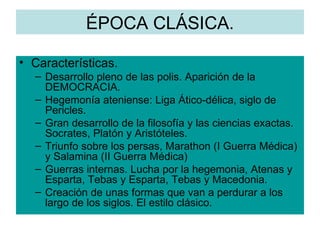 ÉPOCA CLÁSICA. Características. Desarrollo pleno de las polis. Aparición de la DEMOCRACIA. Hegemonía ateniense: Liga Ático-délica, siglo de Pericles. Gran desarrollo de la filosofía y las ciencias exactas. Socrates, Platón y Aristóteles. Triunfo sobre los persas, Marathon (I Guerra Médica) y Salamina (II Guerra Médica) Guerras internas. Lucha por la hegemonia, Atenas y Esparta, Tebas y Esparta, Tebas y Macedonia. Creación de unas formas que van a perdurar a los largo de los siglos. El estilo clásico. 