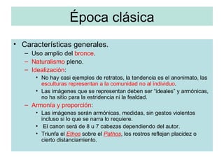 Época clásica Características generales. Uso amplio del  bronce . Naturalismo  pleno. Idealización : No hay casi ejemplos de retratos, la tendencia es el anonimato, las  esculturas representan a la comunidad no al individuo . Las imágenes que se representan deben ser “ideales” y armónicas, no ha sitio para la estridencia ni la fealdad. Armonía y proporción : Las imágenes serán armónicas, medidas, sin gestos violentos incluso si lo que se narra lo requiere. El canon será de 8 u 7 cabezas dependiendo del autor. Triunfa el  Ethos  sobre el  Pathos , los rostros reflejan placidez o cierto distanciamiento. 