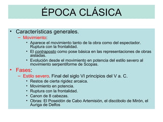 ÉPOCA CLÁSICA Características generales. Movimiento : Aparece el movimiento tanto de la obra como del espectador. Ruptura con la frontalidad. El  contraposto  como pose básica en las representaciones de obras aisladas. Evolución desde el movimiento en potencia del estilo severo al movimiento serpentiforme de Scopas. Fases : Estilo severo . Final del siglo VI principios del V a. C. Restos de cierta rigidez arcaica. Movimiento en potencia. Ruptura con la frontalidad. Canon de 8 cabezas. Obras: El Poseidón de Cabo Artemisión, el discóbolo de Mirón, el Auriga de Delfos 