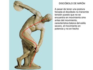 DISCÓBOLO DE MIRÓN A pesar de tener una postura forzada el discóbolo no transmite tensión puesto que no se encuentra en movimiento sino antes del movimiento, característica básica del estilo severo, el movimiento en potencia y no en hecho 
