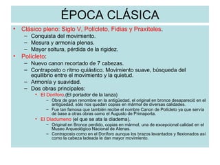 ÉPOCA CLÁSICA Clásico pleno: Siglo V, Polícleto, Fidias y Praxíteles . Conquista del movimiento. Mesura y armonía plenas. Mayor soltura, pérdida de la rigidez. Polícleto : Nuevo canon recortado de 7 cabezas. Contraposto o ritmo quiástico. Movimiento suave, búsqueda del equilibrio entre el movimiento y la quietud. Armonía y suavidad. Dos obras principales: El Doríforo .(El portador de la lanza)  Obra de gran renombre en la antigüedad, el original en bronce desapareció en el antigüedad, sólo nos quedan copias en mármol de diversas calidades. Fue tan famosa que también recibe el nombre Canon de Polícleto ya que servía de base a otras obras como el Augusto de Primaporta. El Diadumeno  (el que se ata la diadema).  Original en Bronce perdido, copias en mármol, una de excepcional calidad en el Museo Arqueológico Nacional de Atenas. Contraposto como en el Doríforo aunque los brazos levantados y flexionados así como la cabeza ladeada le dan mayor movimiento. 