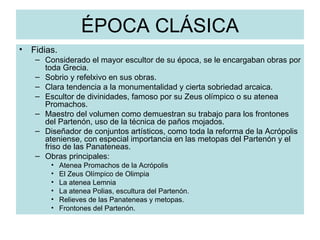 ÉPOCA CLÁSICA Fidias. Considerado el mayor escultor de su época, se le encargaban obras por toda Grecia. Sobrio y refelxivo en sus obras. Clara tendencia a la monumentalidad y cierta sobriedad arcaica. Escultor de divinidades, famoso por su Zeus olímpico o su atenea Promachos. Maestro del volumen como demuestran su trabajo para los frontones del Partenón, uso de la técnica de paños mojados. Diseñador de conjuntos artísticos, como toda la reforma de la Acrópolis ateniense, con especial importancia en las metopas del Partenón y el friso de las Panateneas. Obras principales: Atenea Promachos de la Acrópolis El Zeus Olímpico de Olimpia La atenea Lemnia  La atenea Polias, escultura del Partenón. Relieves de las Panateneas y metopas. Frontones del Partenón. 
