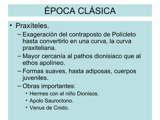 ÉPOCA CLÁSICA Praxíteles. Exageración del contraposto de Polícleto hasta convertirlo en una curva, la curva praxiteliana. Mayor cercanía al pathos dionisiaco que al ethos apolíneo. Formas suaves, hasta adiposas, cuerpos juveniles. Obras importantes: Hermes con el niño Dionisos. Apolo Sauroctono. Venus de Cnido. 