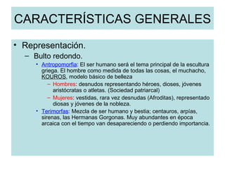CARACTERÍSTICAS GENERALES Representación. Bulto redondo. Antropomorfia : El ser humano será el tema principal de la escultura griega. El hombre como medida de todas las cosas, el muchacho,  KOUROS , modelo básico de belleza Hombres : desnudos representando héroes, dioses, jóvenes aristócratas o atletas. (Sociedad patriarcal)  Mujeres : vestidas, rara vez desnudas (Afroditas), representado diosas y jóvenes de la nobleza. Terimorfas : Mezcla de ser humano y bestia; centauros, arpías, sirenas, las Hermanas Gorgonas. Muy abundantes en época arcaica con el tiempo van desapareciendo o perdiendo importancia. 