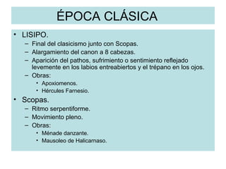 ÉPOCA CLÁSICA LISIPO. Final del clasicismo junto con Scopas. Alargamiento del canon a 8 cabezas. Aparición del pathos, sufrimiento o sentimiento reflejado levemente en los labios entreabiertos y el trépano en los ojos. Obras: Apoxiomenos. Hércules Farnesio. Scopas. Ritmo serpentiforme. Movimiento pleno. Obras: Ménade danzante. Mausoleo de Halicarnaso. 