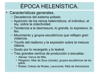 ÉPOCA HELENÍSTICA. Características generales. Decadencia del sistema poliado. Aparición de los reinos heleinísticos, el individuo, el rey, sobre la colectividad. Tendencia a la desmesura, lo grande, lo expresivo, lo feo. Movimiento y grupos escultóricos que reflejan gran violencia. Triunfo del realismo y la expresión sobre la mesura clásica. Gusto por lo recargado y lo teatral. Tres grandes centros de producción o escuelas: Atenas: Venus de Milo. Pérgamo: Altar de Zeus (zócalo), grupos escultóricos de los galos. Rodas: Coloso de Rodas, Laocoonte, Niké de Samotracia  