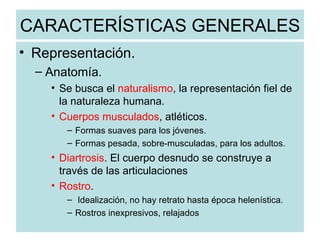 CARACTERÍSTICAS GENERALES Representación. Anatomía. Se busca el  naturalismo , la representación fiel de la naturaleza humana. Cuerpos musculados , atléticos. Formas suaves para los jóvenes. Formas pesada, sobre-musculadas, para los adultos. Diartrosis . El cuerpo desnudo se construye a través de las articulaciones Rostro . Idealización, no hay retrato hasta época helenística. Rostros inexpresivos, relajados 