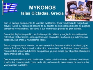 Con un paisaje típicamente de las islas cycládicas, árida y rodeada de magníficas playas.  Debe su  fama a la belleza de su capital, de sus casitas blancas de pasajes estrechos y entrañables, así como a sus numerosas playas de gran calidad. Su capital, Mykonos pueblo, se destaca por la belleza y magia de sus callejuelas estrechas y laberínticas, casas pintorescas encaladas, las flores que adornan sus balcones, sus arcos y multicolores flores. Sobre una gran plaza mirador, se encuentran los famosos molinos de viento, que junto al Pelícano Petros son los símbolos de esta isla.  Al Pelícano lo encontrarán con absoluta seguridad durante sus paseos, ya que circula por el pueblo libremente como Petros por su casa.  Desde su pintoresco puerto tradicional, parten continuamente barquitas que llevan a todos los rincones de la costa de la isla, así como de excursiones de un día a las vecinas islas y a Délos. MYKONOS Islas Cícladas, Grecia 