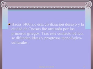 Hacia 1400 a.c esta civilización decayó y la ciudad de Cnosos fue arrazada por los primeros griegos. Tras este contacto bélico, se difunden ideas y progresos tecnológico- culturales. 