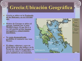 Grecia:Ubicación Geográfica Grecia se ubica en la  Península de los Balcanes, en su extremo sur. Dentro de Europa se ubica al  sureste,  bañada por el mar Mediterráneo, lo que llevó a ser del pueblo griego  buenos navegantes y comerciantes marítimos. Su  costa desmembrada  posibilita el contacto con Asia Menor. El clima : caluroso y seco en gran parte del año influye en la forma de vida de los griegos, ya sea en sus casa o vestimenta; pero también en su economía. 