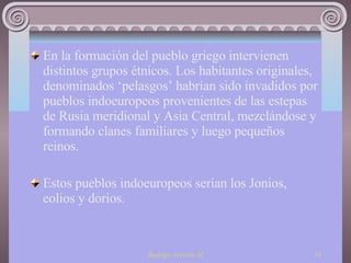 En la formación del pueblo griego intervienen distintos grupos étnicos. Los habitantes originales, denominados ‘pelasgos’ habrían sido invadidos por pueblos indoeuropeos provenientes de las estepas de Rusia meridional y Asia Central, mezclándose y formando clanes familiares y luego pequeños reinos. Estos pueblos indoeuropeos serian los Jonios, eolios y dorios. 