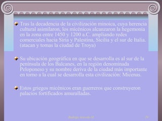 Tras la decadencia de la civilización minoica, cuya herencia cultural asimilaron, los micénicos alcanzaron la hegemonía en la zona entre 1450 y 1200 a.C. ampliando redes comerciales hacia Siria y Palestina, Sicilia y el sur de Italia. (atacan y tomas la ciudad de Troya) Su ubicación geográfica en que se desarrolla es al sur de la península de los Balcanes, en la región denominada Peloponeso y su nombre deriva de la ciudad más importante en torno a la cual se desarrolla esta civilización: Micenas. Estos griegos micénicos eran guerreros que construyeron palacios fortificados amuralladas. 