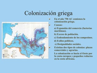 Colonización griega En el año 750 AC comienza la colonización griega. Causas: a) Expansión del comercio (factorías marítimas). b) Exceso de población. c) Endeudamiento de los campesinos. d) Exilios políticos. e) Desigualdades sociales. Existían dos tipos de colonias: plazas comerciales y agrarias. La colonización es hacia el Oeste por la costa europea y pequeños reductos en la costa africana. 