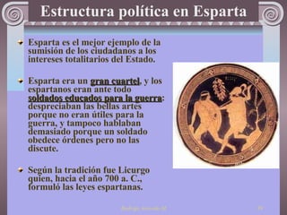 Estructura política en Esparta Esparta es el mejor ejemplo de la sumisión de los ciudadanos a los intereses totalitarios del  Es tado.   Esparta era un  gran cuartel , y los espartanos eran ante todo  soldados educados para la guerra : despreciaban las bellas artes porque no eran útiles para la guerra, y tampoco hablaban demasiado porque un soldado obedece órdenes pero no las discute. Según la tradición fue Licurgo quien, hacia el año 700 a. C., formuló las leyes espartanas.  
