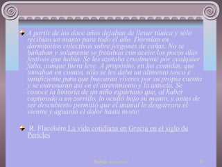 A partir de los doce años dejaban de llevar túnica y sólo recibían un manto para todo el año. Dormían en dormitorios colectivos sobre jergones de cañas. No se bañaban y solamente se frotaban con aceite los pocos días festivos que había. Se les azotaba cruelmente por cualquier falta, aunque fuera leve. A propósito, en las comidas, que tomaban en común, sólo se les daba un alimento tosco e insuficiente para que buscaran víveres por su propia cuenta y se entrenaran así en el atrevimiento y la astucia. Se conoce la historia de un niño espartano que, al haber capturado a un zorrillo, lo ocultó bajo su manto, y antes de ser descubierto permitió que el animal le desgarrara el vientre y aguantó el dolor hasta morir.   R. Flacelière, La vida cotidiana en Grecia en el siglo de Pericles 