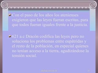Con el paso de los años los atenienses exigieron que las leyes fueran escritas, para que todos fueran iguales frente a la justicia. 621 a.c Dracón codifica las leyes pero no soluciona los problemas entre eupátridas y el resto de la población, en especial quienes no tenían acceso a la tierra, agudizándose la tensión social. 