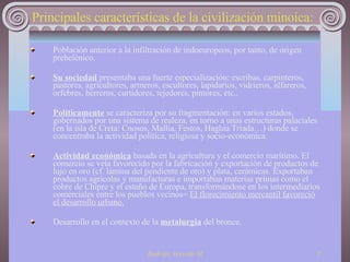 Principales características de la civilización minoica:   Población anterior a la infiltración de indoeuropeos, por tanto, de origen prehelénico. Su sociedad  presentaba una fuerte especialización: escribas, carpinteros, pastores, agricultores, armeros, escultores, lapidarios, vidrieros, alfareros, orfebres, herreros, curtidores, tejedores, pintores, etc..  Políticamente  se caracteriza por su fragmentación: en varios estados, gobernados por una sistema de realeza, en torno a unas estructuras palaciales (en la isla de Creta: Cnosos, Mallia, Festos, Haghia Triada…) donde se concentraba la actividad política, religiosa y socio-económica.  Actividad económica  basada en la agricultura y el comercio marítimo. El comercio se veía favorecido por la fabricación y exportación de productos de lujo en oro (cf. lámina del pendiente de oro) y plata, cerámicas. Exportaban productos agrícolas y manufacturas e importaban materias primas como el cobre de Chipre y el estaño de Europa, transformándose en los intermediarios comerciales entre los pueblos vecinos=  El florecimiento mercantil favoreció el desarrollo urbano. Desarrollo en el contexto de la  metalurgia  del bronce.  