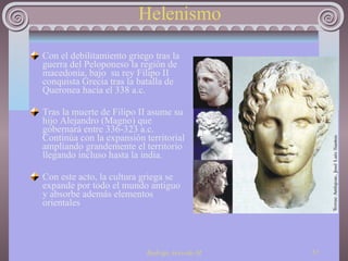 Helenismo Con el debilitamiento griego tras la guerra del Peloponeso la región de macedonia, bajo  su rey Filipo II conquista Grecia tras la batalla de Queronea hacia el 338 a.c. Tras la muerte de Filipo II asume su hijo Alejandro (Magno) que gobernará entre 336-323 a.c. Continúa con la expansión territorial ampliando grandemente el territorio llegando incluso hasta la india. Con este acto, la cultura griega se expande por todo el mundo antiguo y absorbe además elementos orientales 