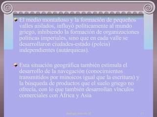 El medio montañoso y la formación de pequeños valles aislados, influyó políticamente al mundo griego, inhibiendo la formación de organizaciones políticas imperiales, sino que en cada valle se desarrollaron ciudades-estado (poleis) independientes (autárquicas). Esta situación geográfica también estimula el desarrollo de la navegación (conocimientos transmitidos por minoicos igual que la escritura) y la búsqueda de productos que el suelo griego no ofrecía, con lo que también desarrollan vínculos comerciales con África y Asia 