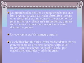 La organización política se caracterizaba por que los reyes no poseían un poder absoluto, sino que eran asesorados por un consejo integrado por los jefes militares y clanes más importantes, quienes intervenían en situaciones importantes como declarar la guerra. La economía era básicamente agraria La civilización micénica entra en decadencia por la convergencia de diversos factores, entre ellos intervienen invasiones del pueblo dorio, por cataclismos naturales y crisis internas. 