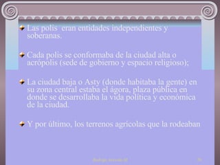 Las polis  eran entidades independientes y soberanas. Cada polis se conformaba de la ciudad alta o acrópolis (sede de gobierno y espacio religioso);  La ciudad baja o Asty (donde habitaba la gente) en su zona central estaba el ágora, plaza pública en donde se desarrollaba la vida política y económica de la ciudad.  Y por último, los terrenos agrícolas que la rodeaban 