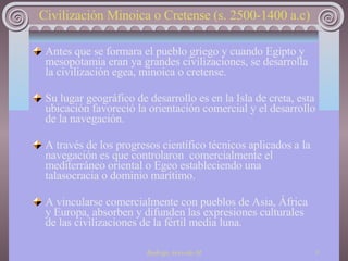   Civilización Minoica o Cretense (s. 2500-1400 a.c) Antes que se formara el pueblo griego y cuando Egipto y mesopotamia eran ya grandes civilizaciones, se desarrolla la civilización egea, minoica o cretense. Su lugar geográfico de desarrollo es en la Isla de creta, esta ubicación favoreció la orientación comercial y el desarrollo de la navegación.  A través de los progresos científico técnicos aplicados a la navegación es que controlaron  comercialmente el mediterráneo oriental o Egeo estableciendo una talasocracia o dominio marítimo. A vincularse comercialmente con pueblos de Asia, África y Europa, absorben y difunden las expresiones culturales de las civilizaciones de la fértil media luna. 