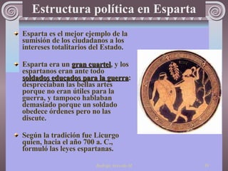 Estructura política en Esparta Esparta es el mejor ejemplo de la sumisión de los ciudadanos a los intereses totalitarios del  Es tado.   Esparta era un  gran cuartel , y los espartanos eran ante todo  soldados educados para la guerra : despreciaban las bellas artes porque no eran útiles para la guerra, y tampoco hablaban demasiado porque un soldado obedece órdenes pero no las discute. Según la tradición fue Licurgo quien, hacia el año 700 a. C., formuló las leyes espartanas.  